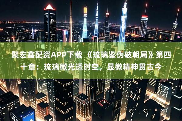 聚宏鑫配资APP下载 《琉璃鉴伪破朝局》第四十章：琉璃微光透时空，显微精神贯古今