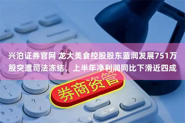 兴泊证券官网 龙大美食控股股东蓝润发展751万股突遭司法冻结，上半年净利润同比下滑近四成