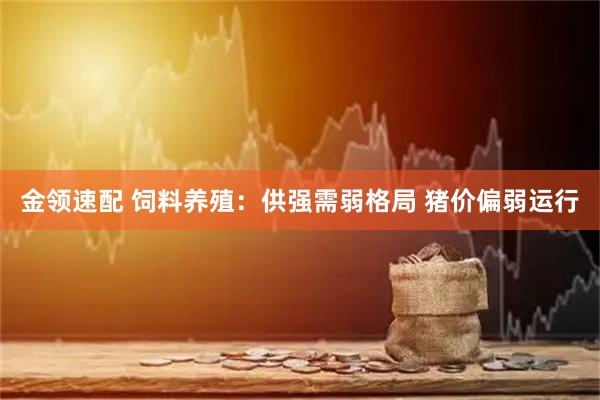 金领速配 饲料养殖：供强需弱格局 猪价偏弱运行