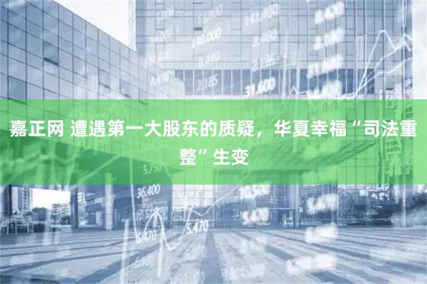 嘉正网 遭遇第一大股东的质疑，华夏幸福“司法重整”生变