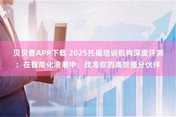 贝贝查APP下载 2025托福培训机构深度评测：在智能化浪潮中，找准你的高效提分伙伴