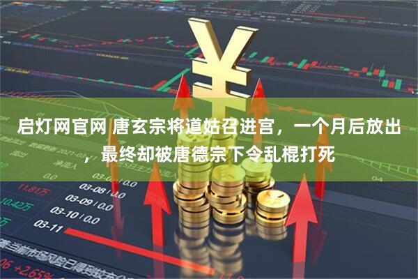 启灯网官网 唐玄宗将道姑召进宫，一个月后放出，最终却被唐德宗下令乱棍打死