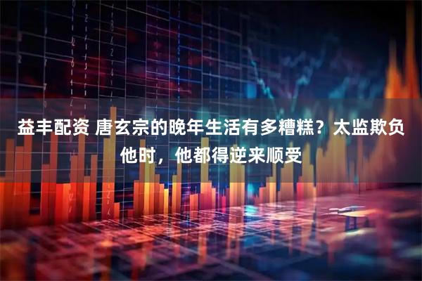 益丰配资 唐玄宗的晚年生活有多糟糕？太监欺负他时，他都得逆来顺受