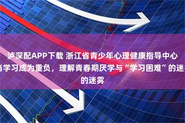 泸深配APP下载 浙江省青少年心理健康指导中心|当学习成为重负，理解青春期厌学与“学习困难”的迷雾
