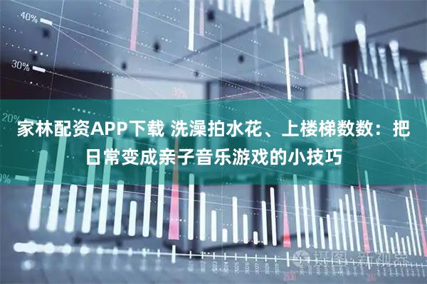 家林配资APP下载 洗澡拍水花、上楼梯数数：把日常变成亲子音乐游戏的小技巧