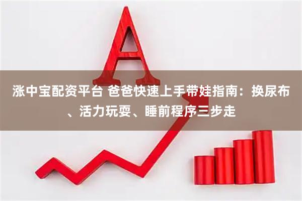 涨中宝配资平台 爸爸快速上手带娃指南：换尿布、活力玩耍、睡前程序三步走