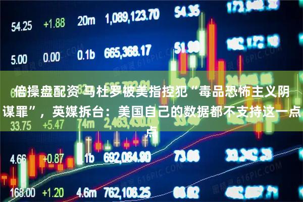 倍操盘配资 马杜罗被美指控犯“毒品恐怖主义阴谋罪”，英媒拆台：美国自己的数据都不支持这一点