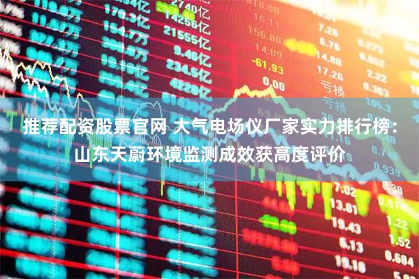 推荐配资股票官网 大气电场仪厂家实力排行榜：山东天蔚环境监测成效获高度评价