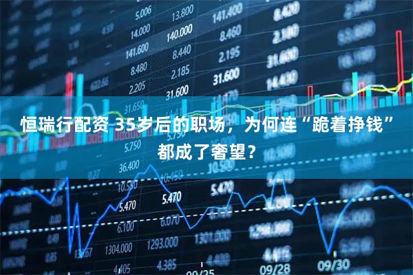恒瑞行配资 35岁后的职场，为何连“跪着挣钱”都成了奢望？