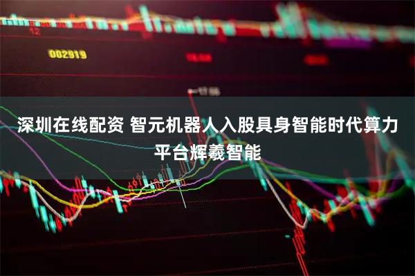 深圳在线配资 智元机器人入股具身智能时代算力平台辉羲智能
