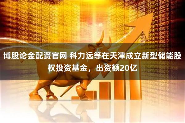 博股论金配资官网 科力远等在天津成立新型储能股权投资基金，出资额20亿