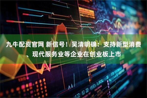 九牛配资官网 新信号！吴清明确：支持新型消费、现代服务业等企业在创业板上市